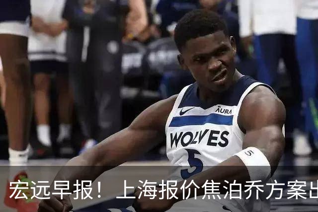 宏远早报！上海报价焦泊乔方案出炉，朱芳雨赴新疆谈判，徐杰自费特训
