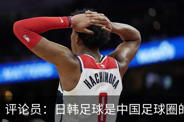 评论员：日韩足球是中国足球圈的一面照妖镜，照出联赛荒废之妖